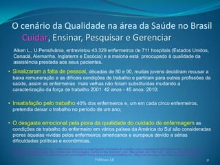 O cenário da Qualidade na área da Saúde no Brasil
   Cuidar, Ensinar, Pesquisar e Gerenciar
  Aiken L., U.Pensilvânia, entrevistou 43.329 enfermeiros de 711 hospitais (Estados Unidos,
  Canadá, Alemanha, Inglaterra e Escócia) e a maioria está preocupado à qualidade da
  assistência prestada aos seus pacientes.
• Sinalizaram a falta de pessoal, décadas de 80 e 90, muitas jovens decidiram recusar a
 baixa remuneração e as difíceis condições de trabalho e partiram para outras profissões da
 saúde, assim as enfermeiras mais velhas não foram substituídas mudando a
 caracterização da força de trabalho 2001: 42 anos - 45 anos: 2010;

• Insatisfação pelo trabalho 40% dos enfermeiros e, um em cada cinco enfermeiros,
 pretendia deixar o trabalho no período de um ano;

• O desgaste emocional pela piora da qualidade do cuidado de enfermagem as
 condições de trabalho do enfermeiro em vários países da América do Sul são consideradas
 piores àquelas vividas pelos enfermeiros americanos e europeus devido a sérias
 dificuldades políticas e econômicas.
  Marziale Maria Helena Palucci. Enfermeiros apontam as inadequadas condições de trabalho como responsáveis pela deterioração da qualidade da
  assistência de enfermagem. Rev. Latino-Am. Enfermagem [serial on the Internet]. 2001 May [cited 2011 Dec 03] ; 9(3): 1-5. Available from:
  http://www.scielo.br/scielo.php?script=sci_arttext&pid=S0104-11692001000300001&lng=en. http://dx.doi.org/10.1590/S0104-11692001000300001.
                                                             Feldman LB                                                                         31
 