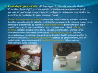 2. Insatisfação pelo trabalho - Enfermagem foi classificada pela Health
   Education Authority(12), como a quarta profissão mais estressante, e são
   poucas as pesquisas que procuram investigar os problemas associados ao
   exercício da profissão do enfermeiro no Brasil.
   Fatores intrínsecos para o trabalho (condições inadequadas de trabalho, turno de
   trabalho, carga horária de trabalho, contribuições no pagamento, viagens, riscos, nova
   tecnologia e quantidade de trabalho), papéis estressores (papel ambíguo, papel
   conflituoso, grau de responsabilidade para com pessoas e coisas), relações no
   trabalho (relações difíceis com o chefe, colegas, subordinados, clientes sendo
   diretamente ou indiretamente associados), estressores na carreira (falta de
   desenvolvimento na carreira, insegurança no trabalho devido a reorganizações ou
   declínio da indústria), estrutura organizacional (estilos de gerenciamento, falta de
   participação, pobre comunicação), interface trabalho-casa (dificuldade no
   manejamento desta interface)




                                      Feldman LB                                            33
 