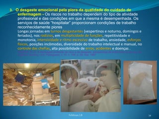 3. O desgaste emocional pela piora da qualidade do cuidado de
   enfermagem - Os riscos no trabalho dependem do tipo de atividade
   profissional e das condições em que a mesma é desempenhada. Os
   serviços de saúde “hospitalar” proporcionam condições de trabalho
   reconhecidamente piores
   Longas jornadas em turnos desgastantes (vespertinos e noturno, domingos e
   feriados), nos rodízios, em multiplicidade de funções, repetitividade e
   monotonia, intensividade e ritmo excessivo de trabalho, ansiedade, esforços
   físicos, posições incômodas, diversidade do trabalho intelectual e manual, no
   controle das chefias, alta possibilidade de erros, acidentes e doenças .
   GASPAR, P.J.S. Enfermagem profissão de risco e de desgaste: perspectivas do enfermeiro do serviço de
   urgência. Nursing – Ed. Portuguesa, v. 10, n. 109, p. 24, mar. 1997




                                            Feldman LB                                                    34
 