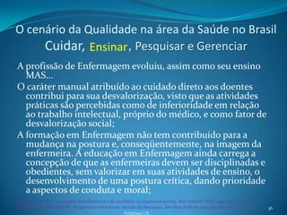 O cenário da Qualidade na área da Saúde no Brasil
     Cuidar, Ensinar , Pesquisar e Gerenciar
A profissão de Enfermagem evoluiu, assim como seu ensino
  MAS...
O caráter manual atribuído ao cuidado direto aos doentes
  contribui para sua desvalorização, visto que as atividades
  práticas são percebidas como de inferioridade em relação
  ao trabalho intelectual, próprio do médico, e como fator de
  desvalorização social;
A formação em Enfermagem não tem contribuído para a
  mudança na postura e, conseqüentemente, na imagem da
  enfermeira. A educação em Enfermagem ainda carrega a
  concepção de que as enfermeiras devem ser disciplinadas e
  obedientes, sem valorizar em suas atividades de ensino, o
  desenvolvimento de uma postura crítica, dando prioridade
  a aspectos de conduta e moral;
Sanna MC, Secaf V. A imagem da enfermeira e da profissão na imprensa escrita. Rev Enferm UERJ 1996 dez;4(2):170-82.
Nauderer TM, Lima MADS. Imagem da enfermeira: revisão da literatura. Rev Bras Enferm 2005 jan-fev; 58(1):74-7.        36
                                                  Feldman LB
 