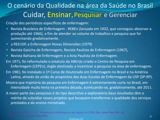 O cenário da Qualidade na área da Saúde no Brasil
     Cuidar, Ensinar, Pesquisar e Gerenciar
Criação dos periódicos específicos de enfermagem:
 Revista Brasileira de Enfermagem - REBEn (lançada em 1932, que conseguiu absorver a
   produção até 1966), a fim de atender ao volume de trabalhos e pesquisa que foi
   aumentando gradativamente.
 a REEUSP, a Enfermagem Novas Dimensões (1979)
 Revista Gaúcha de Enfermagem, Revista Paulista de Enfermagem (1967),
 Revista Bahiana de Enfermagem e a Acta Paulista de Enfermagem.
Em 1971, foi reformulado o estatuto da ABEn)e criado o Centro de Pesquisa em
   Enfermagem (CEPEn), órgão destinado a incentivar a pesquisa na área de enfermagem.
Em 1981, foi instalado o 1º Curso de Doutorado em Enfermagem no Brasil e na América
   Latina, através da união de propósitos das duas Escolas de Enfermagem da USP (SP-RP).
Mostra que trajetória da pesquisa em Enfermagem é extremamente curta no Brasil, em
   intensidade muito lenta na primeira década, acentuando-se, gradativamente, até 2011.
A maior parte das pesquisas é do tipo descritivo e exploratório.Seus resultados têm o
   mérito de subsidiar novos projetos que busquem transformar a qualidade dos serviços
   prestados e do ensino ministrado.

LEITE, J.L.; MENDES, I.A.C. Pesquisa em enfermagem e seu espaço no CNPq. Esc. Anna Nery Rev. de
Enferm., v.4, n.3, p.389-394, 2000.                                                               37
                                                  Feldman LB
 