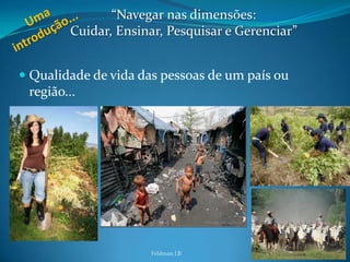 “Navegar nas dimensões:
        Cuidar, Ensinar, Pesquisar e Gerenciar”


 Qualidade de vida das pessoas de um país ou
  região...




                      Feldman LB                  4
 