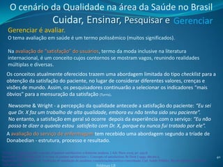 O cenário da Qualidade na área da Saúde no Brasil
               Cuidar, Ensinar, Pesquisar e Gerenciar
    Gerenciar é avaliar.
    O tema avaliação em saúde é um termo polissêmico (muitos significados).

    Na avaliação de “satisfação” do usuários, termo da moda inclusive na literatura
    internacional, é um conceito cujos contornos se mostram vagos, reunindo realidades
    múltiplas e diversas.
   Os conceitos atualmente oferecidos trazem uma abordagem limitada do tipo checklist para a
   obtenção da satisfação do paciente, no lugar de considerar diferentes valores, crenças e
   visões de mundo. Assim, os pesquisadores continuarão a selecionar os indicadores “mais
   óbvios” para a mensuração da satisfação (Turris).

    Newsome & Wright - a percepção da qualidade antecede a satisfação do paciente: “Eu sei
    que Dr. X faz um trabalho de alta qualidade, embora eu não tenha sido seu paciente”.
    No entanto, a satisfação em geral só ocorre depois da experiência com o serviço: “Eu não
    posso te dizer o quanto estou satisfeito com Dr. X, porque eu nunca fui tratado por ele”.
   A avaliação do serviço de enfermagem tem recebido uma abordagem segundo a tríade de
   Donabedian - estrutura, processo e resultado.

Turris AS. Unpacking the concept of patient satisfaction: a feminist analysis. J Adv Nurs 2005; 50: 293-8.
Newsome PRH, Wright GH. A review of patient satisfaction: 1. Concepts of satisfaction. Br Dent J 1999; 186:161-5.                                   40
Esperidião MA; Bomfim LA. Avaliação de satisfação de usuários: considerações teórico-conceituais. Cad. Saúde Pública, Rio de Janeiro, 22(6):1267-
1276, jun, 2006                                                     Feldman LB
 