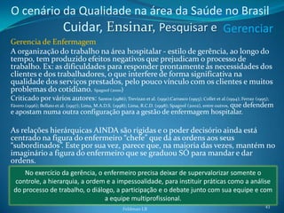 O cenário da Qualidade na área da Saúde no Brasil
          Cuidar, Ensinar, Pesquisar e Gerenciar
Gerencia de Enfermagem
A organização do trabalho na área hospitalar - estilo de gerência, ao longo do
tempo, tem produzido efeitos negativos que prejudicam o processo de
trabalho. Ex: as dificuldades para responder prontamente às necessidades dos
clientes e dos trabalhadores, o que interfere de forma significativa na
qualidade dos serviços prestados, pelo pouco vínculo com os clientes e muitos
problemas do cotidiano. Spagnol (2000)
Criticado por vários autores: Santos (1986); Trevizan et al. (1991);Carrasco (1993); Collet et al.(1994); Ferraz (1995);
Fávero (1996); Bellato et al. (1997); Lima, M.A.D.S. (1998); Lima, R.C.D. (1998); Spagnol (2002), entre outros, que defendem
e apostam numa outra configuração para a gestão de enfermagem hospitalar.

As relações hierárquicas AINDA são rígidas e o poder decisório ainda está
centrado na figura do enfermeiro “chefe” que dá as ordens aos seus
“subordinados”. Este por sua vez, parece que, na maioria das vezes, mantém no
imaginário a figura do enfermeiro que se graduou SÓ para mandar e dar
ordens.
     No exercício da gerência, o enfermeiro precisa deixar de supervalorizar somente o
 controle, a hierarquia, a ordem e a impessoalidade, para instituir práticas como a análise
 do processo de trabalho, o diálogo, a participação e o debate junto com sua equipe e com
                                 a equipe multiprofissional.
                                                                                                                        43
                                                    Feldman LB
 