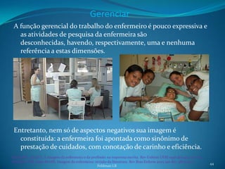 Gerenciar
 A função gerencial do trabalho do enfermeiro é pouco expressiva e
   as atividades de pesquisa da enfermeira são
   desconhecidas, havendo, respectivamente, uma e nenhuma
   referência a estas dimensões.




 Entretanto, nem só de aspectos negativos sua imagem é
   constituída: a enfermeira foi apontada como sinônimo de
   prestação de cuidados, com conotação de carinho e eficiência.
Sanna MC, Secaf V. A imagem da enfermeira e da profissão na imprensa escrita. Rev Enferm UERJ 1996 dez;4(2):170-82.
Nauderer TM, Lima MADS. Imagem da enfermeira: revisão da literatura. Rev Bras Enferm 2005 jan-fev; 58(1):74-7.        44
                                                  Feldman LB
 