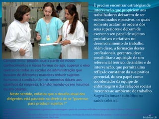 É preciso encontrar estratégias de
                                                      intervenção que propiciem aos
                                                      trabalhadores deixarem de ser
                                                      subordinados e passivos, os quais
                                                      somente acatam as ordens dos
                                                      seus superiores e deixam de
                                                      exercer o seu papel de sujeitos
                                                      produtivos e criativos no
                                                      desenvolvimento do trabalho.
                                                      Além disso, a formação destes
                                                      profissionais, gerentes, deve
                                                      possibilitar a aquisição de um
Campos (1997a) propõe, que a partir de novos          referencial teórico, de análise e de
conhecimentos e novas formas de agir, superar o eixo intervenção, que permita uma
central de todas as escolas de administração que      reflexão constante da sua prática
buscam de diferentes maneiras reduzir sujeitos        gerencial, do seu papel como
humanos à condição de instrumentos dóceis aos         coordenador da equipe de
objetivos da empresa, transformando-os em insumos enfermagem e das relações sociais
ou em objetos.                                        inerentes ao ambiente de trabalho.
    Neste sentido, enfatiza que o desafio atual dos   Sugestão buscar subsídios na
  dirigentes está pautado na diretriz de se “governar saúde coletiva.
                para produzir sujeitos !”
Carla Aparecida Spagnol. (Re)pensando a gerência em enfermagem a partir de conceitos utilizados no campo da Saúde Coletiva. Ciência & Saúde
Coletiva, 10(1):119-127, 2005.
Campos GWS 1997a. Considerações sobre a arte e a ciência da mudança: revolução da coisas e reforma das pessoas – o caso da saúde, pp. 29-87. In LCO Cecílio
                                                                                                                                                     45
(org.). Inventando a mudança na saúde.Hucitec, São Paulo.                                                                                       Feldman LB
 