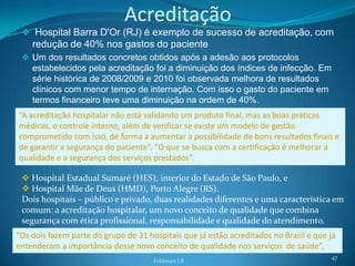 Acreditação
  Hospital Barra D'Or (RJ) é exemplo de sucesso de acreditação, com
    redução de 40% nos gastos do paciente
  Um dos resultados concretos obtidos após a adesão aos protocolos
    estabelecidos pela acreditação foi a diminuição dos índices de infecção. Em
    série histórica de 2008/2009 e 2010 foi observada melhora de resultados
    clínicos com menor tempo de internação. Com isso o gasto do paciente em
    termos financeiro teve uma diminuição na ordem de 40%.
“A acreditação hospitalar não está validando um produto final, mas as boas práticas
médicas, o controle interno, além de verificar se existe um modelo de gestão
comprometido com isso, de forma a aumentar a possibilidade de bons resultados finais e
de garantir a segurança do paciente”. “O que se busca com a certificação é melhorar a
qualidade e a segurança dos serviços prestados”.

  Hospital Estadual Sumaré (HES), interior do Estado de São Paulo, e
  Hospital Mãe de Deus (HMD), Porto Alegre (RS).
 Dois hospitais – público e privado, duas realidades diferentes e uma característica em
 comum: a acreditação hospitalar, um novo conceito de qualidade que combina
 segurança com ética profissional, responsabilidade e qualidade do atendimento.
“Os dois fazem parte do grupo de 31 hospitais que já estão acreditados no Brasil e que já
entenderam a importância desse novo conceito de qualidade nos serviços de saúde”,
                                                                                       47
                                      Feldman LB
 