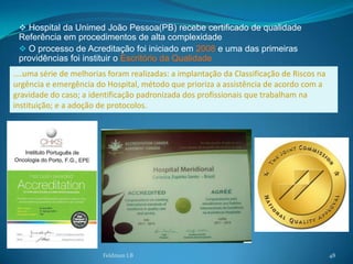  Hospital da Unimed João Pessoa(PB) recebe certificado de qualidade
 Referência em procedimentos de alta complexidade
  O processo de Acreditação foi iniciado em 2008 e uma das primeiras
 providências foi instituir o Escritório da Qualidade
....uma série de melhorias foram realizadas: a implantação da Classificação de Riscos na
urgência e emergência do Hospital, método que prioriza a assistência de acordo com a
gravidade do caso; a identificação padronizada dos profissionais que trabalham na
instituição; e a adoção de protocolos.




                         Feldman LB                                                        48
 
