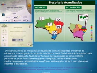 O desenvolvimento de Programas de Qualidade é uma necessidade em termos de
 eficiência e uma obrigação do ponto de vista ético e moral. Toda instituição hospitalar, dada
 a sua missão essencial a favor do ser humano, deve preocupar-se com a melhoria
 permanente, de tal forma que consiga uma integração harmônica das áreas
 médica, tecnológica, administrativa, econômica, assistencial e, se for o caso, das áreas
 docentes e de pesquisa.
 Jordana Mendes Vicentini ,Nancy Julieta Inocente.A influência da cultura no processo de acreditação nas organizações de
saúde. Mestrado em Gestão e Desenvolvimento Regional -Universidade de Taubaté (UNITAU).
                                                                                                                           49
                                                      Feldman LB
 