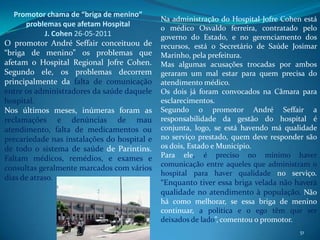 Promotor chama de “briga de menino”
                                             Na administração do Hospital Jofre Cohen está
      problemas que afetam Hospital
                                             o médico Osvaldo ferreira, contratado pelo
            J. Cohen 26-05-2011              governo do Estado, e no gerenciamento dos
O promotor André Seffair conceituou de       recursos, está o Secretário de Saúde Josimar
“briga de menino” os problemas que           Marinho, pela prefeitura.
afetam o Hospital Regional Jofre Cohen.      Mas algumas acusações trocadas por ambos
Segundo ele, os problemas decorrem           geraram um mal estar para quem precisa do
principalmente da falta de comunicação       atendimento médico.
entre os administradores da saúde daquele    Os dois já foram convocados na Câmara para
hospital.                                    esclarecimentos.
Nos últimos meses, inúmeras foram as         Segundo o promotor André Seffair a
reclamações e denúncias de mau               responsabilidade da gestão do hospital é
atendimento, falta de medicamentos ou        conjunta, logo, se está havendo má qualidade
precariedade nas instalações do hospital e   no serviço prestado, quem deve responder são
de todo o sistema de saúde de Parintins.     os dois, Estado e Município.
Faltam médicos, remédios, e exames e         Para ele, é preciso no mínimo haver
                                             comunicação entre aqueles que administram o
consultas geralmente marcados com vários
                                             hospital para haver qualidade no serviço.
dias de atraso.
                                             “Enquanto tiver essa briga velada não haverá
                                             qualidade no atendimento à população. Não
                                             há como melhorar, se essa briga de menino
                                             continuar, a política e o ego têm que ser
                                             deixados de lado”, comentou o promotor.
                                                                                     51
 
