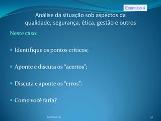 Exercício 4
          Análise da situação sob aspectos da
      qualidade, segurança, ética, gestão e outros
Neste caso:

 Identifique os pontos críticos;


 Aponte e discuta os “acertos”;


 Discuta e aponte os “erros”;


 Como você faria?

               Feldman LB                                  52
 