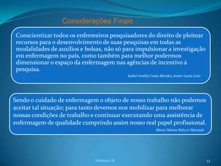 Considerações Finais
Conscientizar todos os enfermeiros pesquisadores do direito de pleitear
recursos para o desenvolvimento de suas pesquisas em todas as
modalidades de auxílios e bolsas, não só para impulsionar a investigação
em enfermagem no país, como também para melhor podermos
dimensionar o espaço da enfermagem nas agências de incentivo á
pesquisa.
                                           Isabel Amélia Costa Mendes; Joséte Luzia Leite




Sendo o cuidado de enfermagem o objeto de nosso trabalho não podemos
aceitar tal situação; para tanto devemos nos mobilizar para melhorar
nossas condições de trabalho e continuar executando uma assistência de
enfermagem de qualidade cumprindo assim nosso real papel profissional.
                                                            Maria Helena Palucci Marziale




                              Feldman LB                                                    53
 