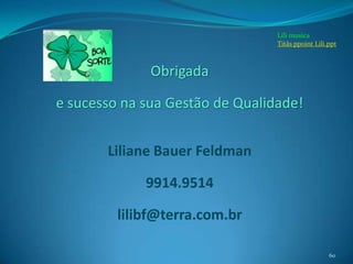 Lili musica
                                 Titãs ppoint Lili.ppt



              Obrigada

e sucesso na sua Gestão de Qualidade!


       Liliane Bauer Feldman

             9914.9514

         lilibf@terra.com.br

                                                   60
 