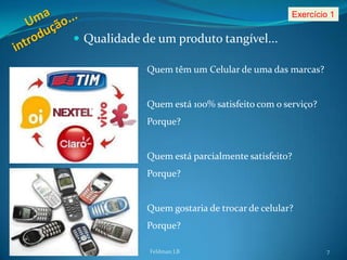 Exercício 1

 Qualidade de um produto tangível...

             Quem têm um Celular de uma das marcas?


             Quem está 100% satisfeito com o serviço?
             Porque?


             Quem está parcialmente satisfeito?
             Porque?


             Quem gostaria de trocar de celular?
             Porque?

             Feldman LB                                 7
 