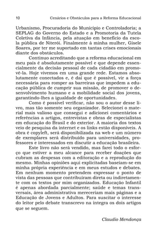 10              Cenários e Obstáculos para a Reforma Educacional

Urbanismo, Procuradoria do Município e Controladoria; a
SEPLAG do Governo do Estado e a Promotoria da Tutela
Coletiva da Infância, pela atuação em benefício da esco-
la pública de Niterói. Finalmente à minha mulher, Gisele
Soares, por ter me suportado em tantas crises emocionais
diante dos obstáculos.
       Continuo acreditando que a reforma educacional em
meu país é absolutamente possível e que depende essen-
cialmente da decisão pessoal de cada cidadão em promo-
vê-la. Hoje vivemos em uma grande rede. Estamos abso-
lutamente conectados e, é daí que é possível, vir a força
necessária para romper as barreiras que impedem a edu-
cação pública de cumprir sua missão, de promover o de-
senvolvimento humano e a mobilidade social dos jovens,
garantindo-lhes a igualdade de oportunidades.
       Como é possível verificar, não sou o autor desse li-
vro, mas tão somente seu organizador. Selecionei o mate-
rial mais valioso que consegui e adicionei comentários e
referências a artigos, entrevistas e obras de especialistas
em educação do Brasil e do exterior. A maioria dos textos
veio de pesquisa da internet e os links estão disponíveis. A
obra é copyleft, será disponibilizada na web e um número
de exemplares será distribuído para universidades, pro-
fessores e interessados em discutir a educação brasileira.
       Este livro não será vendido, mas farei todo o esfor-
ço que estiver a meu alcance para receber doações que
cubram as despesas com a editoração e a reprodução do
mesmo. Minhas opiniões aqui explicitadas baseiam-se em
minha própria experiência e em meus estudos e debates.
Em nenhum momento pretendem expressar o ponto de
vista das pessoas que contribuíram direta ou indiretamen-
te com os textos por mim organizados. Educação Infantil
é apenas abordada parcialmente; saúde e temas trans-
versais, área administrativa mereceriam mais páginas e a
Educação de Jovens e Adultos. Para suscitar o interesse
do leitor pelo debate transcrevo na íntegra os dois artigos
que se seguem.

                                           Claudio Mendonça
 