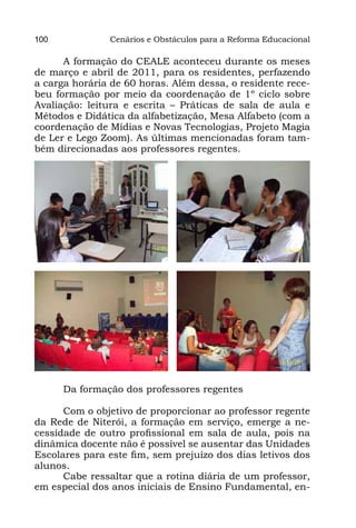 100            Cenários e Obstáculos para a Reforma Educacional

      A formação do CEALE aconteceu durante os meses
de março e abril de 2011, para os residentes, perfazendo
a carga horária de 60 horas. Além dessa, o residente rece-
beu formação por meio da coordenação de 1º ciclo sobre
Avaliação: leitura e escrita – Práticas de sala de aula e
Métodos e Didática da alfabetização, Mesa Alfabeto (com a
coordenação de Mídias e Novas Tecnologias, Projeto Magia
de Ler e Lego Zoom). As últimas mencionadas foram tam-
bém direcionadas aos professores regentes.




      Da formação dos professores regentes

      Com o objetivo de proporcionar ao professor regente
da Rede de Niterói, a formação em serviço, emerge a ne-
cessidade de outro profissional em sala de aula, pois na
dinâmica docente não é possível se ausentar das Unidades
Escolares para este fim, sem prejuízo dos dias letivos dos
alunos.
      Cabe ressaltar que a rotina diária de um professor,
em especial dos anos iniciais de Ensino Fundamental, en-
 