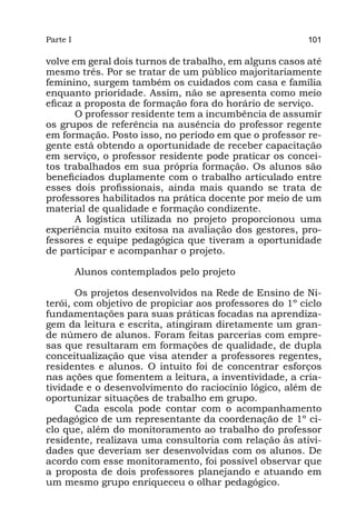Parte I                                                  101

volve em geral dois turnos de trabalho, em alguns casos até
mesmo três. Por se tratar de um público majoritariamente
feminino, surgem também os cuidados com casa e família
enquanto prioridade. Assim, não se apresenta como meio
eficaz a proposta de formação fora do horário de serviço.
       O professor residente tem a incumbência de assumir
os grupos de referência na ausência do professor regente
em formação. Posto isso, no período em que o professor re-
gente está obtendo a oportunidade de receber capacitação
em serviço, o professor residente pode praticar os concei-
tos trabalhados em sua própria formação. Os alunos são
beneficiados duplamente com o trabalho articulado entre
esses dois profissionais, ainda mais quando se trata de
professores habilitados na prática docente por meio de um
material de qualidade e formação condizente.
       A logística utilizada no projeto proporcionou uma
experiência muito exitosa na avaliação dos gestores, pro-
fessores e equipe pedagógica que tiveram a oportunidade
de participar e acompanhar o projeto.

          Alunos contemplados pelo projeto

       Os projetos desenvolvidos na Rede de Ensino de Ni-
terói, com objetivo de propiciar aos professores do 1º ciclo
fundamentações para suas práticas focadas na aprendiza-
gem da leitura e escrita, atingiram diretamente um gran-
de número de alunos. Foram feitas parcerias com empre-
sas que resultaram em formações de qualidade, de dupla
conceitualização que visa atender a professores regentes,
residentes e alunos. O intuito foi de concentrar esforços
nas ações que fomentem a leitura, a inventividade, a cria-
tividade e o desenvolvimento do raciocínio lógico, além de
oportunizar situações de trabalho em grupo.
       Cada escola pode contar com o acompanhamento
pedagógico de um representante da coordenação de 1º ci-
clo que, além do monitoramento ao trabalho do professor
residente, realizava uma consultoria com relação às ativi-
dades que deveriam ser desenvolvidas com os alunos. De
acordo com esse monitoramento, foi possível observar que
a proposta de dois professores planejando e atuando em
um mesmo grupo enriqueceu o olhar pedagógico.
 