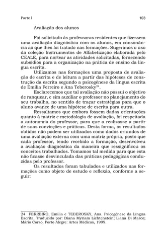 Parte I                                                       103

          Avaliação dos alunos

      Foi solicitado às professoras residentes que fizessem
uma avaliação diagnóstica com os alunos, em consonân-
cia ao que lhes foi tratado nas formações. Sugerimos o uso
da coleção Instrumentos de Alfabetização elaborada pelo
CEALE, para nortear as atividades solicitadas, fornecendo
subsídios para a organização na prática de ensino da lín-
gua escrita.
      Utilizamos nas formações uma proposta de avalia-
ção de escrita e de leitura a partir das hipóteses de cons-
trução da escrita segundo a psicogênese da língua escrita
de Emília Ferreiro e Ana Teberosky24.
      Esclarecemos que tal avaliação não possui o objetivo
de ranquear, e sim auxiliar o professor no planejamento do
seu trabalho, no sentido de traçar estratégias para que o
aluno avance de uma hipótese de escrita para outra.
      Ressaltamos que embora fossem dadas orientações
quanto à matriz e metodologia de avaliação, foi respeitada
a autonomia do professor, para que a realizasse a partir
de suas convicções e práticas. Desta forma, os resultados
obtidos não podem ser utilizados como dados oriundos de
uma avaliação externa com uma matriz própria, posto que
cada professor, tendo recebido a formação, desenvolveu
a avaliação diagnóstica da maneira que ressignificou os
conceitos trabalhados. Tomamos tal medida para que esta
não ficasse desvinculada das práticas pedagógicas condu-
zidas pelo professor.
      Os resultados foram tabulados e utilizados nas for-
mações como objeto de estudo e reflexão, conforme a se-
guir:




24 FERREIRO, Emilia e TEBEROSKY, Ana. Psicogênese da Língua
Escrita. Traduzido por: Diana Myriam Lichtenstein; Liana Di Marco;
Mário Corso. Porto Alegre: Artes Médicas, 1999.
 