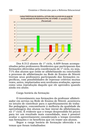 106             Cenários e Obstáculos para a Reforma Educacional




       Dos 8.512 alunos do 1º ciclo, 6.609 foram acompa-
nhados pelos professores Residentes que participaram das
formações oferecidas pela coordenação de 1º ciclo, ou seja,
71% dos alunos que estão se alfabetizando ou concluindo
o processo de alfabetização na Rede de Ensino de Niterói
tiveram seus professores participando das formações es-
pecíficas, com possibilidades de repensar critérios muitas
vezes, antes, implantados sem nenhuma avaliação, apenas
como uma reprodução daquilo que ele aprendeu quando
ainda era aluno.

      Carga horária da formação

      O investimento nas formações do professor alfabeti-
zador em serviço na Rede de Ensino de Niterói ,aconteceu
no intuito de contribuir para o aperfeiçoamento do traba-
lho pedagógico, concomitante à melhoria da qualidade da
aprendizagem dos alunos na fase inicial da alfabetização,
no 1º ciclo. É evidente que o tempo desprendido foi pouco
para ter um resultado mais consolidado, mas é possível
avaliar o aproveitamento considerando o tempo investido
nas formações e os benefícios que irá trazer aos alunos.
      Segue a carga horária de formação oferecida e os
temas que foram trabalhados:
 