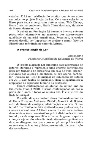 108             Cenários e Obstáculos para a Reforma Educacional

estudar. E foi na residência do escritor que fomos apre-
sentados ao projeto Magia de Ler. Com uma coleção de
livros para cada criança com autores como Walt Disney,
Hans Christian Andersen, Maria Clara Machado, Maurício
de Souza, dentre outros.
       O debate na Fundação foi bastante intenso e foram
procuradas alternativas no mercado que apresentasse
qualidade de material semelhante. Resultado, a equipe
técnica decidiu por ingressar no projeto e tentar fazer de
Niterói uma referência no setor da Leitura.

      O Projeto Magia de Ler

                                            Nádia Enne
               Fundação Municipal de Educação de Niterói

       O Projeto Magia de Ler tem como base a formação de
leitores literários e representa uma enorme contribuição
para um trabalho de excelência em sala de aula, propor-
cionando aos alunos a ampliação de seu acervo particu-
lar, iniciado na Rede Municipal de Educação de Niterói
em 2010, com textos de qualidade, além de oportunizar a
ampliação do repertório literário do professor.
       Foram contemplados os alunos do último ano da
Educação Infantil 2010, e serão contemplados alunos a
partir de 3 anos e todos os alunos dos 1˚ e 2˚ ciclos da
Rede Municipal.
       Ressaltando que constam obras renomadas como as
de Hans Christian Andersen, Ziraldo, Maurício de Sousa,
além de livros de cantigas, adivinhações e versos. O ma-
terial é distribuído em kits destinados aos professores, às
classes e aos alunos. A leitura e a escrita são saberes fun-
damentais a serem construídos pelo indivíduo desde mui-
to cedo, e é de responsabilidade da escola garantir que as
crianças sejam colocadas diante de situações significativas
de aprendizagem, nas quais possam pôr em prática todos
os seus conhecimentos prévios, no caminho da construção
desses saberes.
 