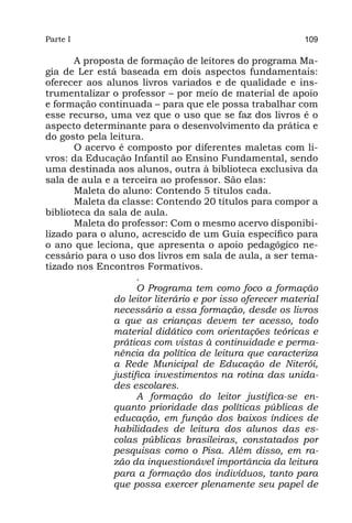 Parte I                                                    109

       A proposta de formação de leitores do programa Ma-
gia de Ler está baseada em dois aspectos fundamentais:
oferecer aos alunos livros variados e de qualidade e ins-
trumentalizar o professor – por meio de material de apoio
e formação continuada – para que ele possa trabalhar com
esse recurso, uma vez que o uso que se faz dos livros é o
aspecto determinante para o desenvolvimento da prática e
do gosto pela leitura.
       O acervo é composto por diferentes maletas com li-
vros: da Educação Infantil ao Ensino Fundamental, sendo
uma destinada aos alunos, outra à biblioteca exclusiva da
sala de aula e a terceira ao professor. São elas:
       Maleta do aluno: Contendo 5 títulos cada.
       Maleta da classe: Contendo 20 títulos para compor a
biblioteca da sala de aula.
       Maleta do professor: Com o mesmo acervo disponibi-
lizado para o aluno, acrescido de um Guia específico para
o ano que leciona, que apresenta o apoio pedagógico ne-
cessário para o uso dos livros em sala de aula, a ser tema-
tizado nos Encontros Formativos.
                     .
                     O Programa tem como foco a formação
               do leitor literário e por isso oferecer material
               necessário a essa formação, desde os livros
               a que as crianças devem ter acesso, todo
               material didático com orientações teóricas e
               práticas com vistas à continuidade e perma-
               nência da política de leitura que caracteriza
               a Rede Municipal de Educação de Niterói,
               justifica investimentos na rotina das unida-
               des escolares.
                     A formação do leitor justifica-se en-
               quanto prioridade das políticas públicas de
               educação, em função dos baixos índices de
               habilidades de leitura dos alunos das es-
               colas públicas brasileiras, constatados por
               pesquisas como o Pisa. Além disso, em ra-
               zão da inquestionável importância da leitura
               para a formação dos indivíduos, tanto para
               que possa exercer plenamente seu papel de
 