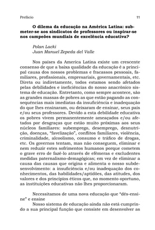 Prefácio
Parte I                                                    11

     O dilema da educação na América Latina: sub-
meter-se aos sindicatos de professores ou inspirar-se
nos campeões mundiais de excelência educativa?

       Polan Lacki
       Juan Manuel Zepeda del Valle

      Nos países da America Latina existe um crescente
consenso de que a baixa qualidade da educação é a princi-
pal causa dos nossos problemas e fracassos pessoais, fa-
miliares, profissionais, empresariais, governamentais, etc.
Direta ou indiretamente, todos estamos sendo afetados
pelas debilidades e ineficiências do nosso anacrônico sis-
tema de educação. Entretanto, como sempre acontece, são
as grandes massas de pobres as que estão pagando as con-
sequências mais imediatas da insuficiência e inadequação
do que lhes ensinaram, ou deixaram de ensinar, seus pais
e/ou seus professores. Devido a esta debilidade educativa
os pobres vivem permanentemente ameaçados e/ou afe-
tados por desgraças que estão muito próximas aos seus
núcleos familiares: subemprego, desemprego, desnutri-
ção, doenças, “favelização”, conflitos familiares, violência,
criminalidade, alcoolismo, consumo e tráfico de drogas,
etc. Os governos tentam, mas não conseguem, eliminar e
nem reduzir estes sofrimentos humanos porque cometem
o grave erro de fazê-lo através de efêmeras e excludentes
medidas paternalismo-demagógicas; em vez de eliminar a
causa das causas que origina e alimenta o nosso subde-
senvolvimento: a insuficiência e/ou inadequação dos co-
nhecimentos, das habilidades/aptidões, das atitudes, dos
valores e dos princípios éticos que, no momento oportuno,
as instituições educativas não lhes proporcionaram.

      Necessitamos de uma nova educação que “dês-ensi-
ne” e ensine
      Nosso sistema de educação ainda não está cumprin-
do a sua principal função que consiste em desenvolver as
 