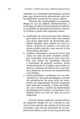 110    Cenários e Obstáculos para a Reforma Educacional

      cidadãos na sociedade democrática, quanto
      para que desenvolvam plenamente suas po-
      tencialidades humanas em nossa cultura.
            Visando dar continuidade ao programa
      Magia de Ler da Editora Melhoramentos, o
      município de Niterói atuará fundamentalmen-
      te na política de formação de leitores e fomen-
      to à leitura a partir das seguintes ações:

      a.	 ampliação de acervo pessoal dos alunos,
          pois cada um receberá mais uma maleta
          com livros diferentes, de destacada qua-
          lidade literária, para utilizar em seus es-
          tudos e leituras na escola e em casa, po-
          dendo ainda estender esse acesso à sua
          comunidade familiar;
      b.	 ampliar e atualizar o acervo de livros das
          salas de aula de cada unidade escolar,
          que receberão, cada qual, uma nova ma-
          leta com títulos de qualidade literária
          e variedade de gêneros textuais. Deste
          modo pretende-se ampliar, para todos os
          alunos o alcance da leitura em suas fun-
          ções práticas, de acesso ao conhecimento
          e de fruição;
      c.	 instrumentalizar o professor em seu pla-
          nejamento e atuação pedagógica, através
          do oferecimento de uma série de orien-
          tações de capacitação docente apoiadas
          pelo material revisado, o Guia do Profes-
          sor, que orienta e auxilia na implantação
          do programa de leitura e no fomento à uti-
          lização direta na sala de aula do acervo
          adquirido.
              
             Através destes aspectos característicos
      do programa Magia de Ler, entende-se que
      não se trata apenas da compra de livros pelo
      município, mas sim da aquisição de um pro-
      grama de leitura, onde se tem a garantia não
 