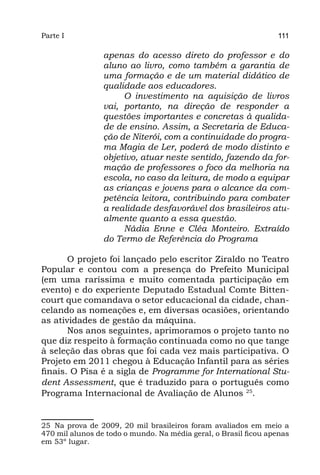 Parte I                                                          111

                 apenas do acesso direto do professor e do
                 aluno ao livro, como também a garantia de
                 uma formação e de um material didático de
                 qualidade aos educadores.
                      O investimento na aquisição de livros
                 vai, portanto, na direção de responder a
                 questões importantes e concretas à qualida-
                 de de ensino. Assim, a Secretaria de Educa-
                 ção de Niterói, com a continuidade do progra-
                 ma Magia de Ler, poderá de modo distinto e
                 objetivo, atuar neste sentido, fazendo da for-
                 mação de professores o foco da melhoria na
                 escola, no caso da leitura, de modo a equipar
                 as crianças e jovens para o alcance da com-
                 petência leitora, contribuindo para combater
                 a realidade desfavorável dos brasileiros atu-
                 almente quanto a essa questão.
                      Nádia Enne e Cléa Monteiro. Extraído
                 do Termo de Referência do Programa

       O projeto foi lançado pelo escritor Ziraldo no Teatro
Popular e contou com a presença do Prefeito Municipal
(em uma raríssima e muito comentada participação em
evento) e do experiente Deputado Estadual Comte Bitten-
court que comandava o setor educacional da cidade, chan-
celando as nomeações e, em diversas ocasiões, orientando
as atividades de gestão da máquina.
       Nos anos seguintes, aprimoramos o projeto tanto no
que diz respeito à formação continuada como no que tange
à seleção das obras que foi cada vez mais participativa. O
Projeto em 2011 chegou à Educação Infantil para as séries
finais. O Pisa é a sigla de Programme for International Stu-
dent Assessment, que é traduzido para o português como
Programa Internacional de Avaliação de Alunos 25.


25 Na prova de 2009, 20 mil brasileiros foram avaliados em meio a
470 mil alunos de todo o mundo. Na média geral, o Brasil ficou apenas
em 53º lugar.
 