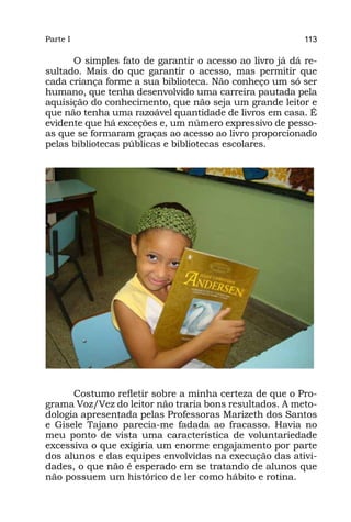 Parte I                                                  113

      O simples fato de garantir o acesso ao livro já dá re-
sultado. Mais do que garantir o acesso, mas permitir que
cada criança forme a sua biblioteca. Não conheço um só ser
humano, que tenha desenvolvido uma carreira pautada pela
aquisição do conhecimento, que não seja um grande leitor e
que não tenha uma razoável quantidade de livros em casa. É
evidente que há exceções e, um número expressivo de pesso-
as que se formaram graças ao acesso ao livro proporcionado
pelas bibliotecas públicas e bibliotecas escolares.




      Costumo refletir sobre a minha certeza de que o Pro-
grama Voz/Vez do leitor não traria bons resultados. A meto-
dologia apresentada pelas Professoras Marizeth dos Santos
e Gisele Tajano parecia-me fadada ao fracasso. Havia no
meu ponto de vista uma característica de voluntariedade
excessiva o que exigiria um enorme engajamento por parte
dos alunos e das equipes envolvidas na execução das ativi-
dades, o que não é esperado em se tratando de alunos que
não possuem um histórico de ler como hábito e rotina.
 