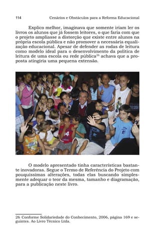 114              Cenários e Obstáculos para a Reforma Educacional

       Explico melhor, imaginava que somente iriam ler os
livros os alunos que já fossem leitores, o que faria com que
o projeto ampliasse a distorção que existe entre alunos na
própria escola pública e não promover a necessária equali-
zação educacional. Apesar de defender as rodas de leitura
como modelo ideal para o desenvolvimento da política de
leitura de uma escola ou rede pública26 achava que a pro-
posta atingiria uma pequena extensão.




       O modelo apresentado tinha características bastan-
te inovadoras. Segue o Termo de Referência do Projeto com
pouquíssimas alterações, todas elas buscando simples-
mente adequar o teor da mesma, tamanho e diagramação,
para a publicação neste livro.




26 Conforme Solidariedade do Conhecimento, 2006, página 169 e se-
guintes. Ao Livro Técnico Ltda.
 