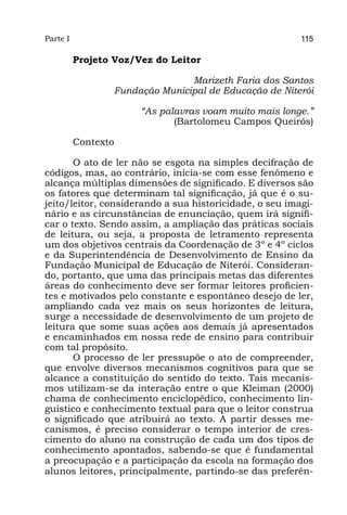Parte I                                                  115

          Projeto Voz/Vez do Leitor

                                 Marizeth Faria dos Santos
                  Fundação Municipal de Educação de Niterói

                       “As palavras voam muito mais longe.”
                              (Bartolomeu Campos Queirós)

          Contexto

       O ato de ler não se esgota na simples decifração de
códigos, mas, ao contrário, inicia-se com esse fenômeno e
alcança múltiplas dimensões de significado. E diversos são
os fatores que determinam tal significação, já que é o su-
jeito/leitor, considerando a sua historicidade, o seu imagi-
nário e as circunstâncias de enunciação, quem irá signifi-
car o texto. Sendo assim, a ampliação das práticas sociais
de leitura, ou seja, a proposta de letramento representa
um dos objetivos centrais da Coordenação de 3º e 4º ciclos
e da Superintendência de Desenvolvimento de Ensino da
Fundação Municipal de Educação de Niterói. Consideran-
do, portanto, que uma das principais metas das diferentes
áreas do conhecimento deve ser formar leitores proficien-
tes e motivados pelo constante e espontâneo desejo de ler,
ampliando cada vez mais os seus horizontes de leitura,
surge a necessidade de desenvolvimento de um projeto de
leitura que some suas ações aos demais já apresentados
e encaminhados em nossa rede de ensino para contribuir
com tal propósito.
       O processo de ler pressupõe o ato de compreender,
que envolve diversos mecanismos cognitivos para que se
alcance a constituição do sentido do texto. Tais mecanis-
mos utilizam-se da interação entre o que Kleiman (2000)
chama de conhecimento enciclopédico, conhecimento lin-
guístico e conhecimento textual para que o leitor construa
o significado que atribuirá ao texto. A partir desses me-
canismos, é preciso considerar o tempo interior de cres-
cimento do aluno na construção de cada um dos tipos de
conhecimento apontados, sabendo-se que é fundamental
a preocupação e a participação da escola na formação dos
alunos leitores, principalmente, partindo-se das preferên-
 