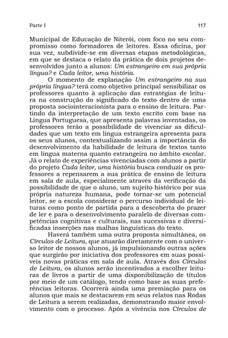 Parte I                                                  117

Municipal de Educação de Niterói, com foco no seu com-
promisso como formadores de leitores. Essa oficina, por
sua vez, subdivide-se em diversas etapas metodológicas,
em que se destaca o relato da prática de dois projetos de-
senvolvidos junto a alunos: Um estrangeiro em sua própria
língua? e Cada leitor, uma história.
       O momento de explanação Um estrangeiro na sua
própria língua? terá como objetivo principal sensibilizar os
professores quanto à aplicação das estratégias de leitu-
ra na construção do significado do texto dentro de uma
proposta sociointeracionista para o ensino de leitura. Par-
tindo da interpretação de um texto escrito com base na
Língua Portuguesa, que apresenta palavras inventadas, os
professores terão a possibilidade de vivenciar as dificul-
dades que um texto em língua estrangeira apresenta para
os seus alunos, contextualizando assim a importância do
desenvolvimento da habilidade de leitura de textos tanto
em língua materna quanto estrangeira no âmbito escolar.
Já o relato de experiências vivenciadas com alunos a partir
do projeto Cada leitor, uma história busca conduzir os pro-
fessores a repensarem a sua prática de ensino de leitura
em sala de aula, especialmente através da verificação da
possibilidade de que o aluno, um sujeito histórico por sua
própria natureza humana, pode tornar-se um potencial
leitor, se a escola considerar o percurso individual de lei-
turas como ponto de partida para a descoberta do prazer
de ler e para o desenvolvimento paralelo de diversas com-
petências cognitivas e culturais, nas sucessivas e diversi-
ficadas inserções nas malhas linguísticas do texto.
       Haverá também uma outra proposta simultânea, os
Círculos de Leitura, que atuarão diretamente com o univer-
so leitor de nossos alunos, já impulsionando outras ações
que surgirão por iniciativa dos professores em suas possí-
veis novas práticas em sala de aula. Através dos Círculos
de Leitura, os alunos serão incentivados a escolher leitu-
ras de livros a partir de uma disponibilização de títulos
por meio de um catálogo, tendo como base as suas prefe-
rências leitoras. Ocorrerá ainda uma premiação para os
alunos que mais se destacarem em seus relatos nas Rodas
de Leitura a serem realizadas, demonstrando maior envol-
vimento com o processo. Após a vivência nos Círculos de
 