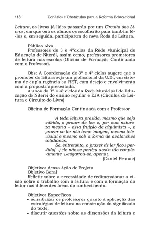 118             Cenários e Obstáculos para a Reforma Educacional

Leitura, os livros já lidos passarão por um Circuito dos Li-
vros, em que outros alunos os escolherão para também lê-
-los e, em seguida, participarem de nova Roda de Leitura.

       Público-Alvo
       Professores de 3 e 4ºciclos da Rede Municipal de
Educação de Niterói, assim como, professores promotores
de leitura nas escolas (Oficina de Formação Continuada
com o Professor).

      Obs: A Coordenação de 3º e 4º ciclos sugere que o
promotor de leitura seja um profissional da U.E., em siste-
ma de dupla regência ou RET, com desejo e envolvimento
com a proposta apresentada.
      Alunos de 3º e 4º ciclos da Rede Municipal de Edu-
cação de Niterói do ensino regular e EJA (Círculos de Lei-
tura e Circuito do Livro)

      Oficina de Formação Continuada com o Professor

                    A toda leitura preside, mesmo que seja
               inibido, o prazer de ler; e, por sua nature-
               za mesma – essa fruição de alquimista –, o
               prazer de ler não teme imagem, mesmo tele-
               visual e mesmo sob a forma de avalanches
               cotidianas.
                    Se, entretanto, o prazer de ler ficou per-
               dido(...) ele não se perdeu assim tão comple-
               tamente. Desgarrou-se, apenas.
                                             (Daniel Pennac)

       Objetivos dessa Ação do Projeto
       Objetivo Geral
       Refletir sobre a necessidade de redimensionar a vi-
são sobre o trabalho com a leitura e com a formação do
leitor nas diferentes áreas do conhecimento.

      Objetivos Específicos
      •	 sensibilizar os professores quanto à aplicação das
         estratégias de leitura na construção do significado
         do texto;
      •	 discutir questões sobre as dimensões da leitura e
 