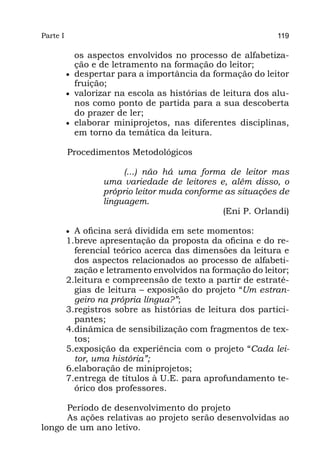 Parte I                                                       119

             os aspectos envolvidos no processo de alfabetiza-
             ção e de letramento na formação do leitor;
          •	 despertar para a importância da formação do leitor
             fruição;
          •	 valorizar na escola as histórias de leitura dos alu-
             nos como ponto de partida para a sua descoberta
             do prazer de ler;
          •	 elaborar miniprojetos, nas diferentes disciplinas,
             em torno da temática da leitura.

          Procedimentos Metodológicos

                        (...) não há uma forma de leitor mas
                   uma variedade de leitores e, além disso, o
                   próprio leitor muda conforme as situações de
                   linguagem.
                                               (Eni P. Orlandi)

          •	 A oficina será dividida em sete momentos:
          1.	 reve apresentação da proposta da oficina e do re-
             b
             ferencial teórico acerca das dimensões da leitura e
             dos aspectos relacionados ao processo de alfabeti-
             zação e letramento envolvidos na formação do leitor;
          2.	eitura e compreensão de texto a partir de estraté-
             l
             gias de leitura – exposição do projeto “Um estran-
             geiro na própria língua?”;
          3.	 egistros sobre as histórias de leitura dos partici-
             r
             pantes;
          4.	 inâmica de sensibilização com fragmentos de tex-
             d
             tos;
          5.	 xposição da experiência com o projeto “Cada lei-
             e
             tor, uma história”;
          6.	 laboração de miniprojetos;
             e
          7.	 ntrega de títulos à U.E. para aprofundamento te-
             e
             órico dos professores.

      Período de desenvolvimento do projeto
      As ações relativas ao projeto serão desenvolvidas ao
longo de um ano letivo.
 