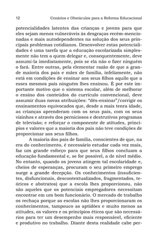12              Cenários e Obstáculos para a Reforma Educacional

potencialidades latentes das crianças e jovens para que
eles sejam menos vulneráveis às desgraças recém-mencio-
nadas e mais autodependentes na solução dos seus prin-
cipais problemas cotidianos. Desenvolver estas potenciali-
dades é uma tarefa que a educação escolarizada simples-
mente não tem a quem delegar e, consequentemente, deve
assumi-la imediatamente, pois se ela não o fizer ninguém
o fará. Entre outras, pela elementar razão de que a gran-
de maioria dos pais e mães de família, infelizmente, não
está em condições de ensinar aos seus filhos aquilo que a
esses mesmos pais ninguém lhes ensinou. É por este im-
portante motivo que o sistema escolar, além de melhorar
o ensino dos conteúdos do currículo convencional, deve
assumir duas novas atribuições: “dês-ensinar”/corrigir os
ensinamentos equivocados que, desde a mais tenra idade,
as crianças aprenderam com os seus pais, com os seus
vizinhos e através dos perniciosos e destrutivos programas
de televisão; e reforçar o componente de atitudes, princí-
pios e valores que a maioria dos pais não teve condições de
proporcionar aos seus filhos.
       A maioria dos pais de família, conscientes de que, na
era do conhecimento, é necessário estudar cada vez mais,
faz um grande esforço para que seus filhos concluam a
educação fundamental e, se for possível, a de nível médio.
No entanto, quando os jovens atingem tal escolaridade e,
cheios de esperanças, procuram o seu primeiro emprego
surge a grande decepção. Os conhecimentos (insuficien-
tes, disfuncionais, descontextualizados, fragmentados, te-
óricos e abstratos) que a escola lhes proporcionou, não
são aqueles que os potenciais empregadores necessitam
encontrar em um bom funcionário. O mercado de trabalho
os rechaça porque as escolas não lhes proporcionaram os
conhecimentos, tampouco as aptidões e muito menos as
atitudes, os valores e os princípios éticos que são necessá-
rios para ter um desempenho mais responsável, eficiente
e produtivo no trabalho. Diante desta realidade cabe per-
 