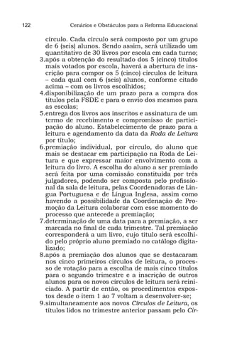 122             Cenários e Obstáculos para a Reforma Educacional

        círculo. Cada círculo será composto por um grupo
        de 6 (seis) alunos. Sendo assim, será utilizado um
        quantitativo de 30 livros por escola em cada turno;
      3.	 pós a obtenção do resultado dos 5 (cinco) títulos
        a
        mais votados por escola, haverá a abertura de ins-
        crição para compor os 5 (cinco) círculos de leitura
        – cada qual com 6 (seis) alunos, conforme citado
        acima – com os livros escolhidos;
      4.	 isponibilização de um prazo para a compra dos
        d
        títulos pela FSDE e para o envio dos mesmos para
        as escolas;
      5.	 ntrega dos livros aos inscritos e assinatura de um
        e
        termo de recebimento e compromisso de partici-
        pação do aluno. Estabelecimento de prazo para a
        leitura e agendamento da data da Roda de Leitura
        por título;
      6.	 remiação individual, por círculo, do aluno que
        p
        mais se destacar em participação na Roda de Lei-
        tura e que expressar maior envolvimento com a
        leitura do livro. A escolha do aluno a ser premiado
        será feita por uma comissão constituída por três
        julgadores, podendo ser composta pelo profissio-
        nal da sala de leitura, pelas Coordenadoras de Lín-
        gua Portuguesa e de Língua Inglesa, assim como
        havendo a possibilidade da Coordenação de Pro-
        moção da Leitura colaborar com esse momento do
        processo que antecede a premiação;
      7.	 eterminação de uma data para a premiação, a ser
        d
        marcada no final de cada trimestre. Tal premiação
        corresponderá a um livro, cujo título será escolhi-
        do pelo próprio aluno premiado no catálogo digita-
        lizado;
      8.	 pós a premiação dos alunos que se destacaram
        a
        nos cinco primeiros círculos de leitura, o proces-
        so de votação para a escolha de mais cinco títulos
        para o segundo trimestre e a inscrição de outros
        alunos para os novos círculos de leitura será reini-
        ciado. A partir de então, os procedimentos expos-
        tos desde o item 1 ao 7 voltam a desenvolver-se;
      9.	 imultaneamente aos novos Círculos de Leitura, os
        s
        títulos lidos no trimestre anterior passam pelo Cir-
 