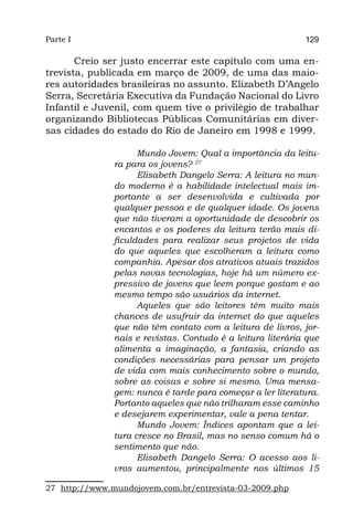 Parte I                                                      129

       Creio ser justo encerrar este capítulo com uma en-
trevista, publicada em março de 2009, de uma das maio-
res autoridades brasileiras no assunto. Elizabeth D’Angelo
Serra, Secretária Executiva da Fundação Nacional do Livro
Infantil e Juvenil, com quem tive o privilégio de trabalhar
organizando Bibliotecas Públicas Comunitárias em diver-
sas cidades do estado do Rio de Janeiro em 1998 e 1999.

                     Mundo Jovem: Qual a importância da leitu-
               ra para os jovens? 27
                     Elisabeth Dangelo Serra: A leitura no mun-
               do moderno é a habilidade intelectual mais im-
               portante a ser desenvolvida e cultivada por
               qualquer pessoa e de qualquer idade. Os jovens
               que não tiveram a oportunidade de descobrir os
               encantos e os poderes da leitura terão mais di-
               ficuldades para realizar seus projetos de vida
               do que aqueles que escolheram a leitura como
               companhia. Apesar dos atrativos atuais trazidos
               pelas novas tecnologias, hoje há um número ex-
               pressivo de jovens que leem porque gostam e ao
               mesmo tempo são usuários da internet.
                     Aqueles que são leitores têm muito mais
               chances de usufruir da internet do que aqueles
               que não têm contato com a leitura de livros, jor-
               nais e revistas. Contudo é a leitura literária que
               alimenta a imaginação, a fantasia, criando as
               condições necessárias para pensar um projeto
               de vida com mais conhecimento sobre o mundo,
               sobre as coisas e sobre si mesmo. Uma mensa-
               gem: nunca é tarde para começar a ler literatura.
               Portanto aqueles que não trilharam esse caminho
               e desejarem experimentar, vale a pena tentar.
                     Mundo Jovem: Índices apontam que a lei-
               tura cresce no Brasil, mas no senso comum há o
               sentimento que não.
                     Elisabeth Dangelo Serra: O acesso aos li-
               vros aumentou, principalmente nos últimos 15

27 http://www.mundojovem.com.br/entrevista-03-2009.php
 
