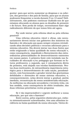 Prefácio
Parte I                                                  13

guntar: para que serviu aumentar as despesas e os esfor-
ços, dos governos e dos pais de família, para que os alunos
pudessem frequentar a escola durante 9 ou 12 anos? Defi-
nitivamente, não podemos continuar iludindo-nos de que
estamos educando os alunos para os desafios do presente
e do futuro. Sem perda de tempo, necessitamos fazer algo
radicalmente diferente do que temos feito até agora.

      Por onde iniciar: pela reforma ideal ou pela reforma
possível?
      Uma reforma educativa viável e eficaz, não neces-
sariamente deverá iniciar nos gabinetes dos ministros da
fazenda e de educação aos quais sempre estamos reivindi-
cando altas decisões políticas e recursos adicionais para o
sistema educativo. Ela deverá iniciar nas duas fontes que
estão originando a baixa qualidade da nossa educação e,
como consequência, impedindo o florescimento das extra-
ordinárias potencialidades de desenvolvimento existentes
em nossos países. A primeira fonte está instalada nas fa-
culdades de educação e/ou pedagogia que formam os fu-
turos professores; a segunda, que é consequência direta
da primeira, está alojada nas escolas fundamentais. Nes-
tas duas instituições, de extraordinária importância estra-
tégica para o desenvolvimento de cada nação, paradoxal-
mente, está funcionando o gerador inicial das gravíssimas
debilidades e distorções do nosso sistema educativo; e,
consequentemente, nelas deverá iniciar a gradual, porém
imediata, reconstrução da nossa semidestruída educação.
As melhorias na educação secundária e terciária virão, em
boa medida, como consequência do efeito irradiador, das
duas reformas prioritárias recém-propostas

       Se é tão imprescindível e urgente melhorar a nossa
educação, por que não o fazemos?
       Entre outros, pelos seguintes obstáculos que, embo-
ra sistematicamente subestimados, têm uma altíssima in-
cidência na baixa qualidade da nossa educação. Vários de-
 
