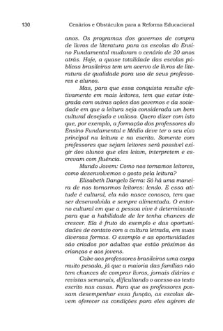 130    Cenários e Obstáculos para a Reforma Educacional

      anos. Os programas dos governos de compra
      de livros de literatura para as escolas do Ensi-
      no Fundamental mudaram o cenário de 20 anos
      atrás. Hoje, a quase totalidade das escolas pú-
      blicas brasileiras tem um acervo de livros de lite-
      ratura de qualidade para uso de seus professo-
      res e alunos.
            Mas, para que essa conquista resulte efe-
      tivamente em mais leitores, tem que estar inte-
      grada com outras ações dos governos e da socie-
      dade em que a leitura seja considerada um bem
      cultural desejado e valioso. Quero dizer com isto
      que, por exemplo, a formação dos professores do
      Ensino Fundamental e Médio deve ter o seu eixo
      principal na leitura e na escrita. Somente com
      professores que sejam leitores será possível exi-
      gir dos alunos que eles leiam, interpretem e es-
      crevam com fluência.
            Mundo Jovem: Como nos tornamos leitores,
      como desenvolvemos o gosto pela leitura?
            Elisabeth Dangelo Serra: Só há uma manei-
      ra de nos tornarmos leitores: lendo. E essa ati-
      tude é cultural, ela não nasce conosco, tem que
      ser desenvolvida e sempre alimentada. O entor-
      no cultural em que a pessoa vive é determinante
      para que a habilidade de ler tenha chances de
      crescer. Ela é fruto do exemplo e das oportuni-
      dades de contato com a cultura letrada, em suas
      diversas formas. O exemplo e as oportunidades
      são criados por adultos que estão próximos às
      crianças e aos jovens.
            Cabe aos professores brasileiros uma carga
      muito pesada, já que a maioria das famílias não
      tem chances de comprar livros, jornais diários e
      revistas semanais, dificultando o acesso ao texto
      escrito nas casas. Para que os professores pos-
      sam desempenhar essa função, as escolas de-
      vem oferecer as condições para eles agirem de
 