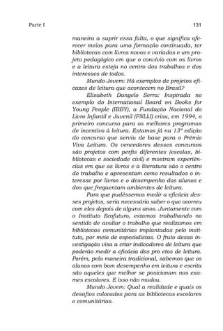 Parte I                                                 131

          maneira a suprir essa falta, o que significa ofe-
          recer meios para uma formação continuada, ter
          bibliotecas com livros novos e variados e um pro-
          jeto pedagógico em que o convívio com os livros
          e a leitura esteja no centro dos trabalhos e dos
          interesses de todos.
                Mundo Jovem: Há exemplos de projetos efi-
          cazes de leitura que acontecem no Brasil?
                Elisabeth Dangelo Serra: Inspirada no
          exemplo do International Board on Books for
          Young People (IBBY), a Fundação Nacional do
          Livro Infantil e Juvenil (FNLIJ) criou, em 1994, o
          primeiro concurso para os melhores programas
          de incentivo à leitura. Estamos já na 13ª edição
          do concurso que serviu de base para o Prêmio
          Viva Leitura. Os vencedores desses concursos
          são projetos com perfis diferentes (escolas, bi-
          bliotecas e sociedade civil) e mostram experiên-
          cias em que os livros e a literatura são o centro
          do trabalho e apresentam como resultados o in-
          teresse por livros e o desempenho dos alunos e
          dos que frequentam ambientes de leitura.
                Para que pudéssemos medir a eficácia des-
          ses projetos, seria necessário saber o que ocorreu
          com eles depois de alguns anos. Juntamente com
          o Instituto Ecofuturo, estamos trabalhando no
          sentido de avaliar o trabalho que realizamos em
          bibliotecas comunitárias implantadas pelo insti-
          tuto, por meio de especialistas. O fruto dessa in-
          vestigação visa a criar indicadores de leitura que
          poderão medir a eficácia dos pro etos de leitura.
          Porém, pela maneira tradicional, sabemos que os
          alunos com bom desempenho em leitura e escrita
          são aqueles que melhor se posicionam nos exa-
          mes escolares. E isso não mudou.
                Mundo Jovem: Qual a realidade e quais os
          desafios colocados para as bibliotecas escolares
          e comunitárias.
 