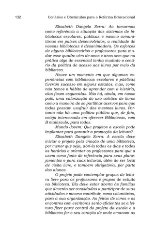 132    Cenários e Obstáculos para a Reforma Educacional

            Elisabeth Dangelo Serra: Ao tomarmos
      como referência a situação dos sistemas de bi-
      bliotecas escolares, públicas e mesmo comuni-
      tárias em países desenvolvidos, a realidade de
      nossas bibliotecas é desanimadora. Os esforços
      de alguns bibliotecários e professores para mu-
      dar esse quadro vêm de anos e anos sem que na
      prática algo de essencial tenha mudado o cená-
      rio da política de acesso aos livros por meio da
      biblioteca.
            Houve um momento em que algumas ex-
      periências com bibliotecas escolares e públicas
      tiveram sucesso em alguns estados, mas, como
      não temos o hábito de aprender com a história,
      elas ficam esquecidas. Não há, ainda, em nosso
      país, uma valorização do uso coletivo de livros
      como a maneira de se partilhar acervos para que
      todos possam usufruir dos mesmos livros. Por-
      tanto não há uma política pública que, de fato,
      esteja interessada em oferecer Bibliotecas, com
      B maiúsculo, para todos.
            Mundo Jovem: Que projetos a escola pode
      implantar para garantir a promoção da leitura?
            Elisabeth Dangelo Serra: A escola deve
      iniciar o projeto pela criação de uma biblioteca,
      por menor que seja, abri-la todos os dias e todos
      os horários e orientar os professores para que a
      usem como fonte de referência para seus plane-
      jamentos e para suas leituras, além de ser local
      de visita livre, e também obrigatória, por parte
      dos alunos.
            O projeto pode contemplar grupos de leitu-
      ra livre para os professores e grupos de estudo
      na biblioteca. Ela deve estar aberta às famílias
      que deverão ser convidadas a participar de suas
      atividades e mesmo contribuir, como voluntárias,
      para a sua organização. As feiras de livros e os
      encontros com escritores serão eficientes se a lei-
      tura fizer parte central do projeto da escola e a
      biblioteca for o seu coração de onde emanam as
 