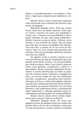 Parte I                                                  133

          ideias, os questionamentos e os projetos e tam-
          bém o lugar para simplesmente desfrutar a lei-
          tura.
                 Mundo Jovem: Como a literatura impressa
          está convivendo com o advento da internet e das
          novas tecnologias?
                 Elisabeth Dangelo Serra: Acho que nunca
          houve tanto livro de ficção impresso como ago-
          ra. Como é natural, há coisas com qualidade e
          outras não. A internet tem possibilitado a divul-
          gação imediata do que está sendo publicado e
          facilita o acesso ao que já existe. O futuro, como
          sempre, é um exercício de ficção. Sou do grupo
          que acha que as novas tecnologias não tiraram,
          nem vão tirar, o prazer de ler um livro de lite-
          ratura. Pode ser uma certeza das gerações que
          tiveram o livro como principal referência cultural,
          mas não sou radical.
                 Se alguém sentir a mesma emoção ao ler
          um texto literário na tela do computador que uma
          pessoa sente lendo no livro, e se isto possibilitar
          que ambos pensem sobre o que leram e possam
          trocar suas opiniões, sentimentos e ideias é o
          que importa. Essa é a função integradora da lite-
          ratura. A escrita literária faz-nos olhar as pala-
          vras de maneira única e especial, e mobiliza-nos
          para, ao mesmo tempo em que nos deliciamos
          com elas - as palavras -, possamos viver uma his-
          tória que nos leva a entrar pela página adentro,
          ou pela tela, levados pelo fascínio dessa constru-
          ção artística que poucos dominam. Ler um texto
          literário é uma experiência única e intransferível
          cujas impressões e reflexões ganham novas in-
          terpretações quando podem ser compartilhadas.
                 Mundo Jovem: Quais livros seriam impor-
          tantes que os jovens lessem no Brasil?
                 Elisabeth Dangelo Serra: Os livros que
          qualquer jovem de qualquer parte do mundo não
          podem deixar de ler são os clássicos universais
          e os de seus países e, assim, conhecer a história
 