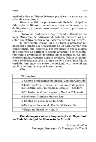 Parte I                                                     135

mediador das múltiplas leituras possíveis na escola e na
vida de seus alunos.
       No ano de 2011 os professores da Rede Municipal de
Educação de Niterói, receberam um acervo de sete livros
de literatura para o seu uso pessoal, diverso, prazeroso e
reflexivo.
        Todos os Professores das Unidades Escolares da
Rede Municipal de Educação de Niterói, inclusive os que
estão em efetivo exercício na FME receberam esse acervo.
       O movimento inicial, foi o de fazer o professor re-
descobrir o prazer e a necessidade de ler para exercer com
competência sua docência. Foi gratificante ver a alegria
dos docentes ao abrirem “a sacola amarela” e se encanta-
rem com a diversidade de títulos ali encontrados. Os pro-
fessores gradativamente abriam sorrisos, faziam comentá-
rios e se deliciavam com o aroma de livro novo. Este foi, na
verdade, um encontro entre o emocional e o racional em
perfeita comunhão com o Prazer Leitor.
       Obs.:

          Título/Autor
          1-Contos Tradicionais do Brasil, Câmara Cascudo
          2-Leituras Aventureiras. Por um pouco de prazer
          (De Leitura) aos Professores, Ezequiel Theodoro
          3-23 histórias de um viajante, Marina Colasanti
          4-Melhores Crônicas Marcos Rey
          5-Contos de Vista, Elisa Lucinda
          6-Melhores Poemas de Cecília Meireles, Os
          7-Negro no Brasil de Hoje, O

     Considerações sobre a implantação do Espanhol
na Rede Municipal de Educação de Niterói

                                          Cristina Padilha
                 Fundação Municipal de Educação de Niterói
 