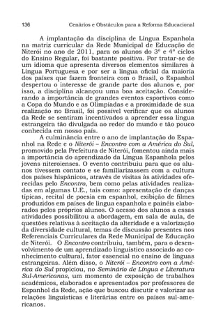 136             Cenários e Obstáculos para a Reforma Educacional

       A implantação da disciplina de Língua Espanhola
na matriz curricular da Rede Municipal de Educação de
Niterói no ano de 2011, para os alunos do 3º e 4º ciclos
do Ensino Regular, foi bastante positiva. Por tratar-se de
um idioma que apresenta diversos elementos similares à
Língua Portuguesa e por ser a língua oficial da maioria
dos países que fazem fronteira com o Brasil, o Espanhol
despertou o interesse de grande parte dos alunos e, por
isso, a disciplina alcançou uma boa aceitação. Conside-
rando a importância de grandes eventos esportivos como
a Copa do Mundo e as Olimpíadas e a proximidade de sua
realização no Brasil, foi possível verificar que os alunos
da Rede se sentiram incentivados a aprender essa língua
estrangeira tão divulgada ao redor do mundo e tão pouco
conhecida em nosso país.
       A culminância entre o ano de implantação do Espa-
nhol na Rede e o Niterói – Encontro com a América do Sul,
promovido pela Prefeitura de Niterói, fomentou ainda mais
a importância do aprendizado da Língua Espanhola pelos
jovens niteroienses. O evento contribuiu para que os alu-
nos tivessem contato e se familiarizassem com a cultura
dos países hispânicos, através de visitas às atividades ofe-
recidas pelo Encontro, bem como pelas atividades realiza-
das em algumas U.E., tais como: apresentação de danças
típicas, recital de poesia em espanhol, exibição de filmes
produzidos em países de língua espanhola e painéis elabo-
rados pelos próprios alunos. O acesso dos alunos a essas
atividades possibilitou a abordagem, em sala de aula, de
questões relativas à aceitação da alteridade e a valorização
da diversidade cultural, temas de discussão presentes nos
Referenciais Curriculares da Rede Municipal de Educação
de Niterói. O Encontro contribuiu, também, para o desen-
volvimento de um aprendizado linguístico associado ao co-
nhecimento cultural, fator essencial no ensino de línguas
estrangeiras. Além disso, o Niterói – Encontro com a Amé-
rica do Sul propiciou, no Seminário de Língua e Literatura
Sul-Americanas, um momento de exposição de trabalhos
acadêmicos, elaborados e apresentados por professores de
Espanhol da Rede, ação que buscou discutir e valorizar as
relações linguísticas e literárias entre os países sul-ame-
ricanos.
 