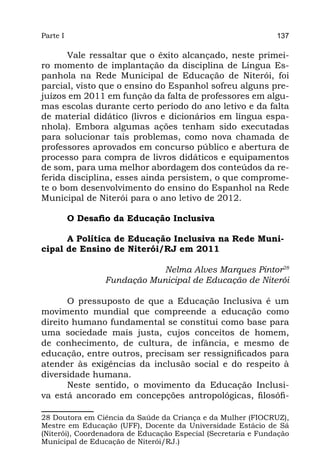 Parte I                                                        137

       Vale ressaltar que o êxito alcançado, neste primei-
ro momento de implantação da disciplina de Língua Es-
panhola na Rede Municipal de Educação de Niterói, foi
parcial, visto que o ensino do Espanhol sofreu alguns pre-
juízos em 2011 em função da falta de professores em algu-
mas escolas durante certo período do ano letivo e da falta
de material didático (livros e dicionários em língua espa-
nhola). Embora algumas ações tenham sido executadas
para solucionar tais problemas, como nova chamada de
professores aprovados em concurso público e abertura de
processo para compra de livros didáticos e equipamentos
de som, para uma melhor abordagem dos conteúdos da re-
ferida disciplina, esses ainda persistem, o que comprome-
te o bom desenvolvimento do ensino do Espanhol na Rede
Municipal de Niterói para o ano letivo de 2012.

          O Desafio da Educação Inclusiva

      A Política de Educação Inclusiva na Rede Muni-
cipal de Ensino de Niterói/RJ em 2011

                             Nelma Alves Marques Pintor28
                 Fundação Municipal de Educação de Niterói

       O pressuposto de que a Educação Inclusiva é um
movimento mundial que compreende a educação como
direito humano fundamental se constitui como base para
uma sociedade mais justa, cujos conceitos de homem,
de conhecimento, de cultura, de infância, e mesmo de
educação, entre outros, precisam ser ressignificados para
atender às exigências da inclusão social e do respeito à
diversidade humana.
       Neste sentido, o movimento da Educação Inclusi-
va está ancorado em concepções antropológicas, filosófi-

28 Doutora em Ciência da Saúde da Criança e da Mulher (FIOCRUZ),
Mestre em Educação (UFF), Docente da Universidade Estácio de Sá
(Niterói), Coordenadora de Educação Especial (Secretaria e Fundação
Municipal de Educação de Niterói/RJ.)
 