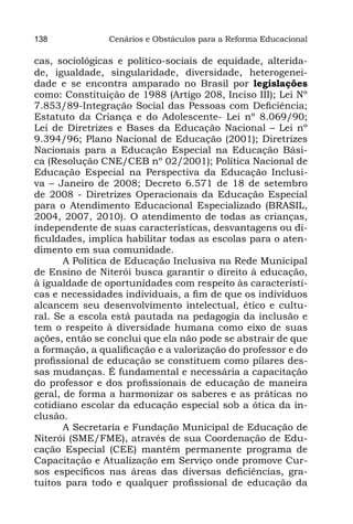 138             Cenários e Obstáculos para a Reforma Educacional

cas, sociológicas e político-sociais de equidade, alterida-
de, igualdade, singularidade, diversidade, heterogenei-
dade e se encontra amparado no Brasil por legislações
como: Constituição de 1988 (Artigo 208, Inciso III); Lei Nº
7.853/89-Integração Social das Pessoas com Deficiência;
Estatuto da Criança e do Adolescente- Lei nº 8.069/90;
Lei de Diretrizes e Bases da Educação Nacional – Lei nº
9.394/96; Plano Nacional de Educação (2001); Diretrizes
Nacionais para a Educação Especial na Educação Bási-
ca (Resolução CNE/CEB nº 02/2001); Política Nacional de
Educação Especial na Perspectiva da Educação Inclusi-
va – Janeiro de 2008; Decreto 6.571 de 18 de setembro
de 2008 - Diretrizes Operacionais da Educação Especial
para o Atendimento Educacional Especializado (BRASIL,
2004, 2007, 2010). O atendimento de todas as crianças,
independente de suas características, desvantagens ou di-
ficuldades, implica habilitar todas as escolas para o aten-
dimento em sua comunidade.
       A Política de Educação Inclusiva na Rede Municipal
de Ensino de Niterói busca garantir o direito à educação,
à igualdade de oportunidades com respeito às característi-
cas e necessidades individuais, a fim de que os indivíduos
alcancem seu desenvolvimento intelectual, ético e cultu-
ral. Se a escola está pautada na pedagogia da inclusão e
tem o respeito à diversidade humana como eixo de suas
ações, então se conclui que ela não pode se abstrair de que
a formação, a qualificação e a valorização do professor e do
profissional de educação se constituem como pilares des-
sas mudanças. É fundamental e necessária a capacitação
do professor e dos profissionais de educação de maneira
geral, de forma a harmonizar os saberes e as práticas no
cotidiano escolar da educação especial sob a ótica da in-
clusão.
       A Secretaria e Fundação Municipal de Educação de
Niterói (SME/FME), através de sua Coordenação de Edu-
cação Especial (CEE) mantêm permanente programa de
Capacitação e Atualização em Serviço onde promove Cur-
sos específicos nas áreas das diversas deficiências, gra-
tuitos para todo e qualquer profissional de educação da
 