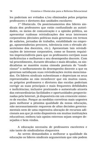 14              Cenários e Obstáculos para a Reforma Educacional

les poderiam ser evitados e/ou eliminados pelos próprios
professores e diretores das unidades escolares:
       1º Obstáculo. Os posicionamentos dos líderes sin-
dicais dos professores que estão confundindo as autori-
dades, os meios de comunicação e a opinião pública, ao
apresentar ruidosas reivindicações dos seus interesses
corporativos (decisões políticas mais generosas em termos
de salários, jornadas de trabalho, estabilidade no empre-
go, aposentadorias precoces, tolerância com o elevado ab-
senteísmo dos docentes, etc.). Apresentam tais reivindi-
cações de interesse corporativo, como se fossem requisi-
tos imprescindíveis para que os professores corrijam suas
ineficiências e melhorem o seu desempenho docente. Com
tal procedimento, durante décadas e mais décadas, os sin-
dicalistas se mantêm numa cômoda postura de “condi-
cionar” o melhoramento do desempenho docente a que os
governos satisfaçam suas reivindicações recém-menciona-
das. Os líderes sindicais subestimam e depreciam os seus
representados ao não reconhecer que em muitos casos,
os próprios professores e diretores das escolas poderiam
corrigir as suas principais e mais frequentes debilidades
e ineficiências; inclusive praticando o autoestudo através
das extraordinárias facilidades e oportunidades proporcio-
nadas pela Internet, já disponíveis em um crescente núme-
ro de escolas. Porque as medidas corretivas mais urgentes
para melhorar a péssima qualidade da nossa educação,
não necessariamente requerem de altas decisões governa-
mentais nem de uma expressiva alocação de recursos adi-
cionais aos que já estão disponíveis em muitas instituições
educativas; embora tais apoios externos sejam sempre de-
sejados e bem vindos.

      A educação necessita de professores excelentes e
não tanto de sindicalistas eloquentes
      Ao serem demandados a melhorar a qualidade da
educação os líderes sindicais argumentam que não podem
 