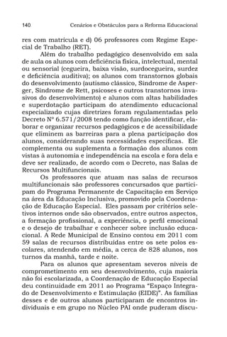 140             Cenários e Obstáculos para a Reforma Educacional

res com matrícula e d) 06 professores com Regime Espe-
cial de Trabalho (RET).
       Além do trabalho pedagógico desenvolvido em sala
de aula os alunos com deficiência física, intelectual, mental
ou sensorial (cegueira, baixa visão, surdocegueira, surdez
e deficiência auditiva); os alunos com transtornos globais
do desenvolvimento (autismo clássico, Síndrome de Asper-
ger, Síndrome de Rett, psicoses e outros transtornos inva-
sivos do desenvolvimento) e alunos com altas habilidades
e superdotação participam do atendimento educacional
especializado cujas diretrizes foram regulamentadas pelo
Decreto Nº 6.571/2008 tendo como função identificar, ela-
borar e organizar recursos pedagógicos e de acessibilidade
que eliminem as barreiras para a plena participação dos
alunos, considerando suas necessidades específicas. Ele
complementa ou suplementa a formação dos alunos com
vistas à autonomia e independência na escola e fora dela e
deve ser realizado, de acordo com o Decreto, nas Salas de
Recursos Multifuncionais.
       Os professores que atuam nas salas de recursos
multifuncionais são professores concursados que partici-
pam do Programa Permanente de Capacitação em Serviço
na área da Educação Inclusiva, promovido pela Coordena-
ção de Educação Especial. Eles passam por critérios sele-
tivos internos onde são observados, entre outros aspectos,
a formação profissional, a experiência, o perfil emocional
e o desejo de trabalhar e conhecer sobre inclusão educa-
cional. A Rede Municipal de Ensino contou em 2011 com
59 salas de recursos distribuídas entre os sete polos es-
colares, atendendo em média, a cerca de 828 alunos, nos
turnos da manhã, tarde e noite.
       Para os alunos que apresentam severos níveis de
comprometimento em seu desenvolvimento, cuja maioria
não foi escolarizada, a Coordenação de Educação Especial
deu continuidade em 2011 ao Programa “Espaço Integra-
do de Desenvolvimento e Estimulação (EIDE)”. As famílias
desses e de outros alunos participaram de encontros in-
dividuais e em grupo no Núcleo PAI onde puderam discu-
 
