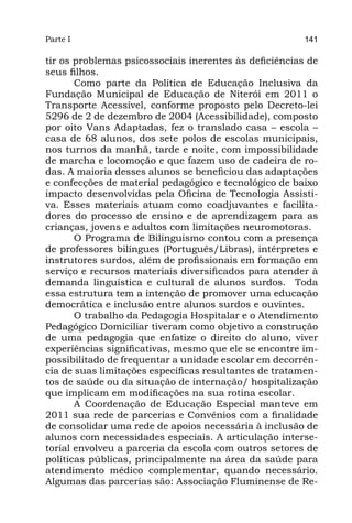Parte I                                                 141

tir os problemas psicossociais inerentes às deficiências de
seus filhos.
       Como parte da Política de Educação Inclusiva da
Fundação Municipal de Educação de Niterói em 2011 o
Transporte Acessível, conforme proposto pelo Decreto-lei
5296 de 2 de dezembro de 2004 (Acessibilidade), composto
por oito Vans Adaptadas, fez o translado casa – escola –
casa de 68 alunos, dos sete polos de escolas municipais,
nos turnos da manhã, tarde e noite, com impossibilidade
de marcha e locomoção e que fazem uso de cadeira de ro-
das. A maioria desses alunos se beneficiou das adaptações
e confecções de material pedagógico e tecnológico de baixo
impacto desenvolvidas pela Oficina de Tecnologia Assisti-
va. Esses materiais atuam como coadjuvantes e facilita-
dores do processo de ensino e de aprendizagem para as
crianças, jovens e adultos com limitações neuromotoras.
       O Programa de Bilinguismo contou com a presença
de professores bilíngues (Português/Libras), intérpretes e
instrutores surdos, além de profissionais em formação em
serviço e recursos materiais diversificados para atender à
demanda linguística e cultural de alunos surdos.  Toda
essa estrutura tem a intenção de promover uma educação
democrática e inclusão entre alunos surdos e ouvintes.
       O trabalho da Pedagogia Hospitalar e o Atendimento
Pedagógico Domiciliar tiveram como objetivo a construção
de uma pedagogia que enfatize o direito do aluno, viver
experiências significativas, mesmo que ele se encontre im-
possibilitado de frequentar a unidade escolar em decorrên-
cia de suas limitações específicas resultantes de tratamen-
tos de saúde ou da situação de internação/ hospitalização
que implicam em modificações na sua rotina escolar.
       A Coordenação de Educação Especial manteve em
2011 sua rede de parcerias e Convênios com a finalidade
de consolidar uma rede de apoios necessária à inclusão de
alunos com necessidades especiais. A articulação interse-
torial envolveu a parceria da escola com outros setores de
políticas públicas, principalmente na área da saúde para
atendimento médico complementar, quando necessário.
Algumas das parcerias são: Associação Fluminense de Re-
 