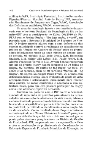 142             Cenários e Obstáculos para a Reforma Educacional

abilitação/AFR, Instituição Pestalozzi, Instituto Fernandes
Figueira/Fiocruz, Hospital Antônio Pedro/UFF, Associa-
ção Fluminense de Amparo aos Cegos/AFAC, Associação
dos Deficientes Auditivos/APADA, entre outros.
       Na área da tecnologia houve a continuidade da par-
ceria com o Instituto Nacional de Tecnologia do Rio de Ja-
neiro/INT com a participação no Edital 06/2010 da FA-
PERJ com o Projeto Rugby - “Eu jogo rugby, e você?”, em
parceria com a Secretaria Municipal de Esportes de Nite-
rói. O Projeto envolve alunos com e sem deficiência das
escolas municipais e prevê a realização de capacitação na
prática do “Rugby em Cadeira de Rodas” para os profes-
sores de Educação Física da Rede Pública de Ensino. Nes-
se sentido, 06 escolas (E.M. João Brasil, E.M. Heloneida
Studart, E.M. Heitor Villa Lobos, E.M. Paulo Freire, E.M.
Alberto Francisco Torres e E.M. Ayrton Senna) receberam
um kit do projeto Rugby Faperj composto de 04 bolas de
Rugby, 02 bombas, 10 cintos de tag rugby, 02 tee’s, 14
cones e 03 camisas, além de 40 cartilhas “Manual de Tag
Rugby”. Na Escola Municipal Paulo Freire, 20 alunos com
deficiência físico-motora foram avaliados do ponto de vista
antropométrico e selecionados inicialmente para receber
uma cadeira de rodas construída e adaptada à sua es-
trutura física, para que eles possam participar do Rugby
como uma atividade esportiva acessível.
       Também em parceria com o INT houve o desenvol-
vimento de uma linha de produtos para atender às neces-
sidades, na execução de atividades da vida diária, laborais
e educacionais de pessoas com deficiência visual e auditiva
buscando a acessibilidade plena à informação, com cus-
to praticável, permitindo o atendimento a uma ampla fai-
xa da sociedade. Como resultado desse Projeto aconteceu
a construção de um “Mural Eletrônico Acessível” para pes-
soas com deficiência que foi construído com tecnologia de
ponta pelos doutores pesquisadores da Divisão de Gestão
da Produção do INT, em parceria com a empresa Clara Ideia
e com a colaboração de profissionais da Coordenação de
Educação Especial da Fundação Municipal de Educação de
 